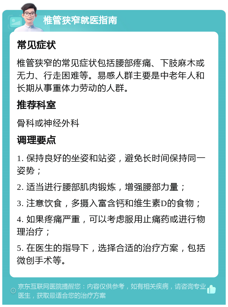 椎管狭窄就医指南 常见症状 椎管狭窄的常见症状包括腰部疼痛、下肢麻木或无力、行走困难等。易感人群主要是中老年人和长期从事重体力劳动的人群。 推荐科室 骨科或神经外科 调理要点 1. 保持良好的坐姿和站姿，避免长时间保持同一姿势； 2. 适当进行腰部肌肉锻炼，增强腰部力量； 3. 注意饮食，多摄入富含钙和维生素D的食物； 4. 如果疼痛严重，可以考虑服用止痛药或进行物理治疗； 5. 在医生的指导下，选择合适的治疗方案，包括微创手术等。