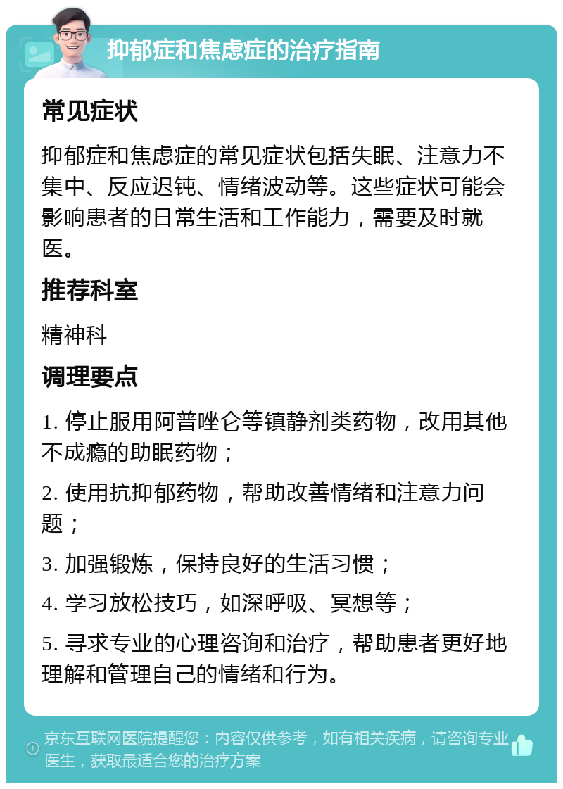 抑郁症和焦虑症的治疗指南 常见症状 抑郁症和焦虑症的常见症状包括失眠、注意力不集中、反应迟钝、情绪波动等。这些症状可能会影响患者的日常生活和工作能力，需要及时就医。 推荐科室 精神科 调理要点 1. 停止服用阿普唑仑等镇静剂类药物，改用其他不成瘾的助眠药物； 2. 使用抗抑郁药物，帮助改善情绪和注意力问题； 3. 加强锻炼，保持良好的生活习惯； 4. 学习放松技巧，如深呼吸、冥想等； 5. 寻求专业的心理咨询和治疗，帮助患者更好地理解和管理自己的情绪和行为。