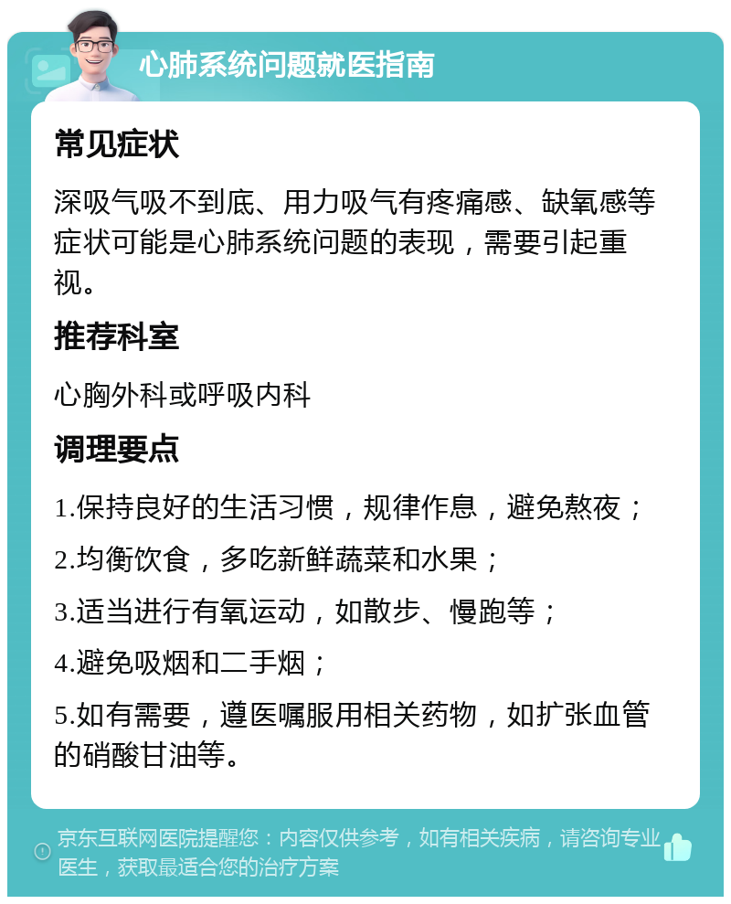 心肺系统问题就医指南 常见症状 深吸气吸不到底、用力吸气有疼痛感、缺氧感等症状可能是心肺系统问题的表现，需要引起重视。 推荐科室 心胸外科或呼吸内科 调理要点 1.保持良好的生活习惯，规律作息，避免熬夜； 2.均衡饮食，多吃新鲜蔬菜和水果； 3.适当进行有氧运动，如散步、慢跑等； 4.避免吸烟和二手烟； 5.如有需要，遵医嘱服用相关药物，如扩张血管的硝酸甘油等。