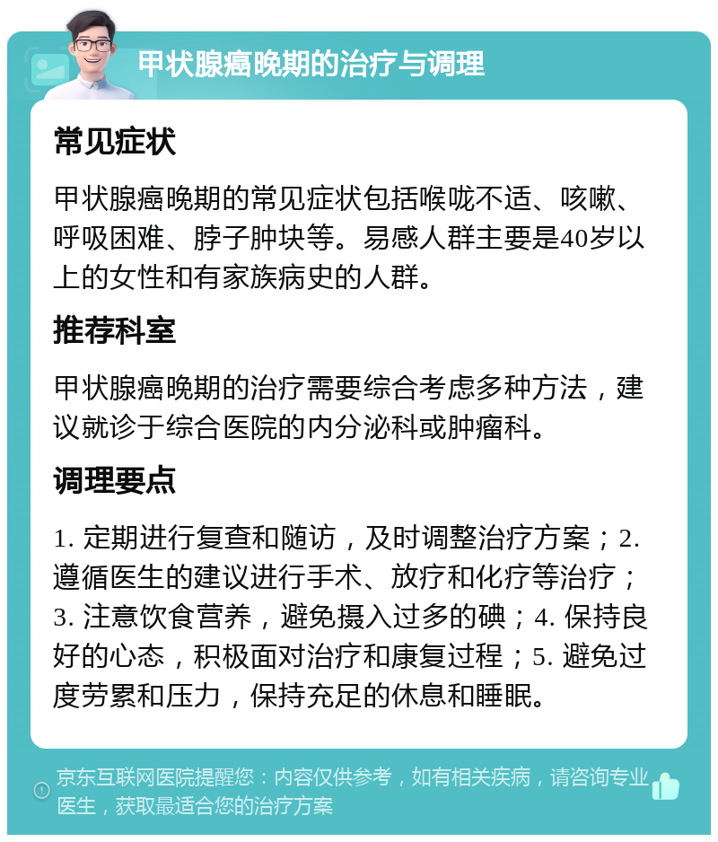 甲状腺癌晚期的治疗与调理 常见症状 甲状腺癌晚期的常见症状包括喉咙不适、咳嗽、呼吸困难、脖子肿块等。易感人群主要是40岁以上的女性和有家族病史的人群。 推荐科室 甲状腺癌晚期的治疗需要综合考虑多种方法，建议就诊于综合医院的内分泌科或肿瘤科。 调理要点 1. 定期进行复查和随访，及时调整治疗方案；2. 遵循医生的建议进行手术、放疗和化疗等治疗；3. 注意饮食营养，避免摄入过多的碘；4. 保持良好的心态，积极面对治疗和康复过程；5. 避免过度劳累和压力，保持充足的休息和睡眠。