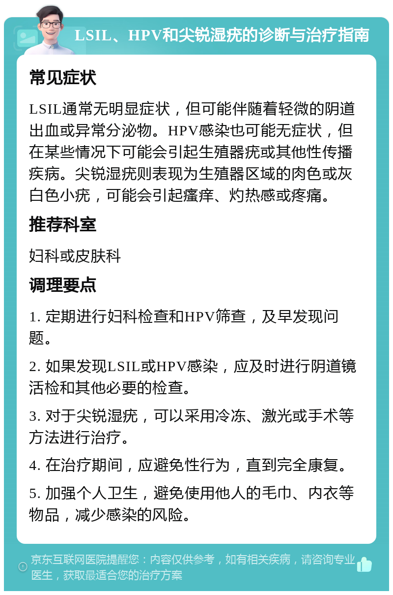 LSIL、HPV和尖锐湿疣的诊断与治疗指南 常见症状 LSIL通常无明显症状，但可能伴随着轻微的阴道出血或异常分泌物。HPV感染也可能无症状，但在某些情况下可能会引起生殖器疣或其他性传播疾病。尖锐湿疣则表现为生殖器区域的肉色或灰白色小疣，可能会引起瘙痒、灼热感或疼痛。 推荐科室 妇科或皮肤科 调理要点 1. 定期进行妇科检查和HPV筛查，及早发现问题。 2. 如果发现LSIL或HPV感染，应及时进行阴道镜活检和其他必要的检查。 3. 对于尖锐湿疣，可以采用冷冻、激光或手术等方法进行治疗。 4. 在治疗期间，应避免性行为，直到完全康复。 5. 加强个人卫生，避免使用他人的毛巾、内衣等物品，减少感染的风险。