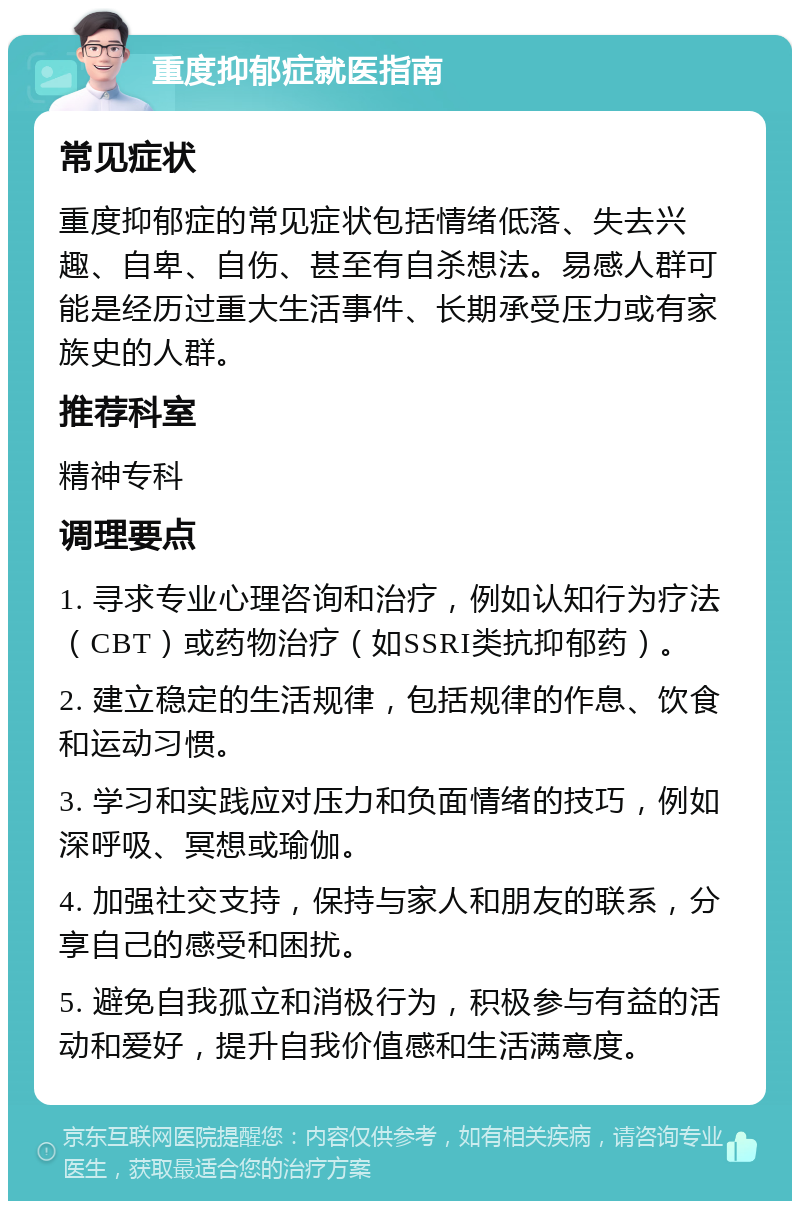 重度抑郁症就医指南 常见症状 重度抑郁症的常见症状包括情绪低落、失去兴趣、自卑、自伤、甚至有自杀想法。易感人群可能是经历过重大生活事件、长期承受压力或有家族史的人群。 推荐科室 精神专科 调理要点 1. 寻求专业心理咨询和治疗，例如认知行为疗法（CBT）或药物治疗（如SSRI类抗抑郁药）。 2. 建立稳定的生活规律，包括规律的作息、饮食和运动习惯。 3. 学习和实践应对压力和负面情绪的技巧，例如深呼吸、冥想或瑜伽。 4. 加强社交支持，保持与家人和朋友的联系，分享自己的感受和困扰。 5. 避免自我孤立和消极行为，积极参与有益的活动和爱好，提升自我价值感和生活满意度。