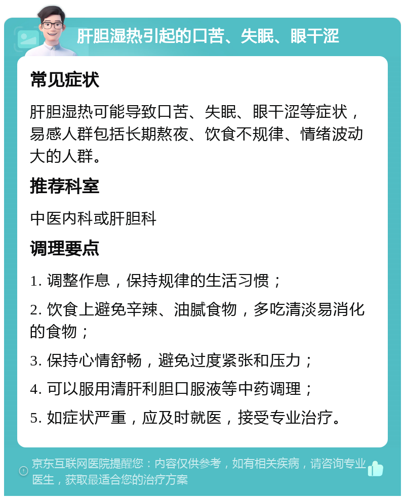 肝胆湿热引起的口苦、失眠、眼干涩 常见症状 肝胆湿热可能导致口苦、失眠、眼干涩等症状，易感人群包括长期熬夜、饮食不规律、情绪波动大的人群。 推荐科室 中医内科或肝胆科 调理要点 1. 调整作息，保持规律的生活习惯； 2. 饮食上避免辛辣、油腻食物，多吃清淡易消化的食物； 3. 保持心情舒畅，避免过度紧张和压力； 4. 可以服用清肝利胆口服液等中药调理； 5. 如症状严重，应及时就医，接受专业治疗。