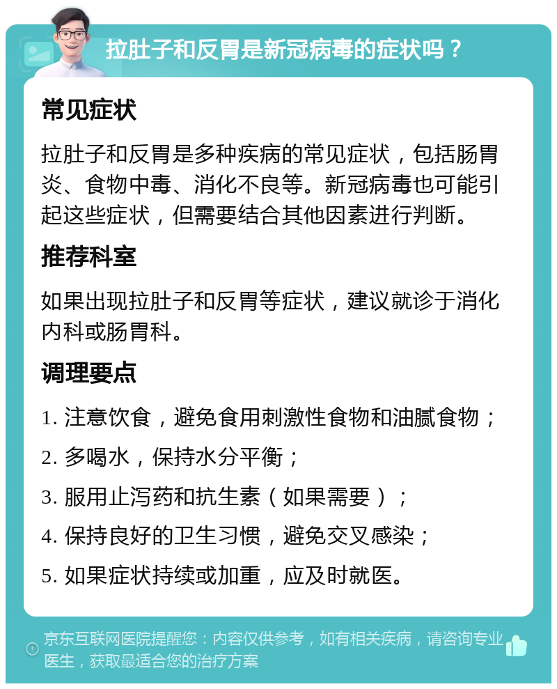 拉肚子和反胃是新冠病毒的症状吗？ 常见症状 拉肚子和反胃是多种疾病的常见症状，包括肠胃炎、食物中毒、消化不良等。新冠病毒也可能引起这些症状，但需要结合其他因素进行判断。 推荐科室 如果出现拉肚子和反胃等症状，建议就诊于消化内科或肠胃科。 调理要点 1. 注意饮食，避免食用刺激性食物和油腻食物； 2. 多喝水，保持水分平衡； 3. 服用止泻药和抗生素（如果需要）； 4. 保持良好的卫生习惯，避免交叉感染； 5. 如果症状持续或加重，应及时就医。