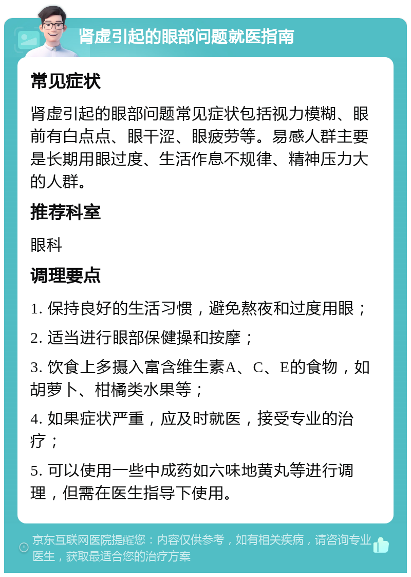 肾虚引起的眼部问题就医指南 常见症状 肾虚引起的眼部问题常见症状包括视力模糊、眼前有白点点、眼干涩、眼疲劳等。易感人群主要是长期用眼过度、生活作息不规律、精神压力大的人群。 推荐科室 眼科 调理要点 1. 保持良好的生活习惯，避免熬夜和过度用眼； 2. 适当进行眼部保健操和按摩； 3. 饮食上多摄入富含维生素A、C、E的食物，如胡萝卜、柑橘类水果等； 4. 如果症状严重，应及时就医，接受专业的治疗； 5. 可以使用一些中成药如六味地黄丸等进行调理，但需在医生指导下使用。