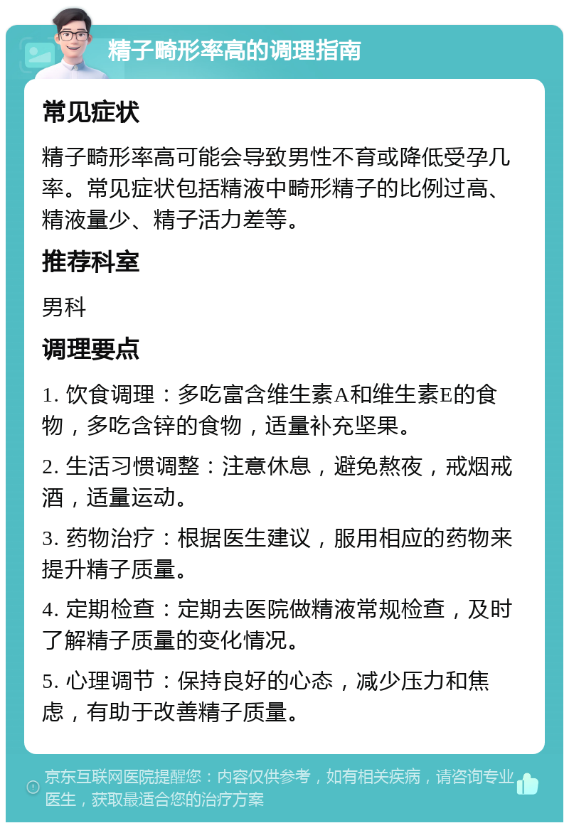 精子畸形率高的调理指南 常见症状 精子畸形率高可能会导致男性不育或降低受孕几率。常见症状包括精液中畸形精子的比例过高、精液量少、精子活力差等。 推荐科室 男科 调理要点 1. 饮食调理：多吃富含维生素A和维生素E的食物，多吃含锌的食物，适量补充坚果。 2. 生活习惯调整：注意休息，避免熬夜，戒烟戒酒，适量运动。 3. 药物治疗：根据医生建议，服用相应的药物来提升精子质量。 4. 定期检查：定期去医院做精液常规检查，及时了解精子质量的变化情况。 5. 心理调节：保持良好的心态，减少压力和焦虑，有助于改善精子质量。