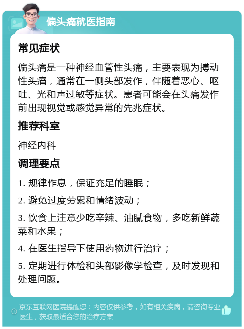 偏头痛就医指南 常见症状 偏头痛是一种神经血管性头痛，主要表现为搏动性头痛，通常在一侧头部发作，伴随着恶心、呕吐、光和声过敏等症状。患者可能会在头痛发作前出现视觉或感觉异常的先兆症状。 推荐科室 神经内科 调理要点 1. 规律作息，保证充足的睡眠； 2. 避免过度劳累和情绪波动； 3. 饮食上注意少吃辛辣、油腻食物，多吃新鲜蔬菜和水果； 4. 在医生指导下使用药物进行治疗； 5. 定期进行体检和头部影像学检查，及时发现和处理问题。