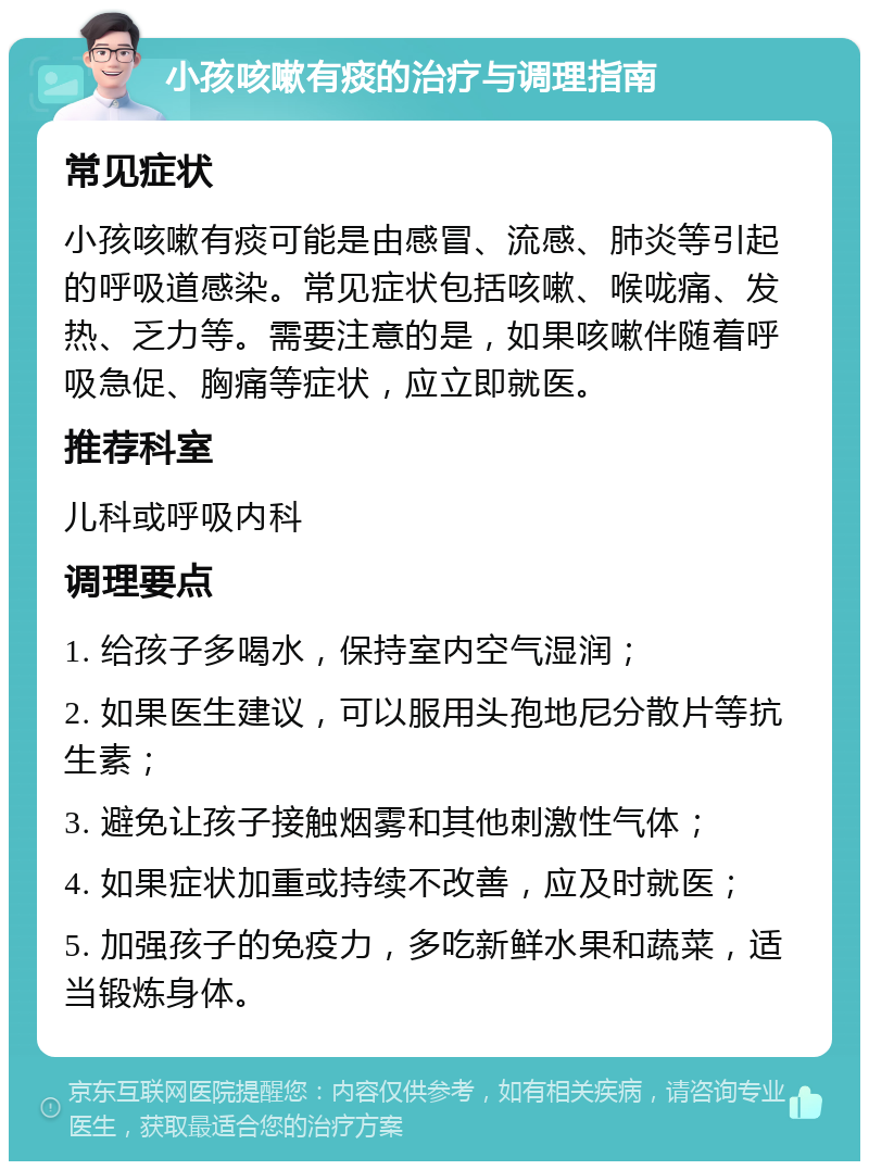 小孩咳嗽有痰的治疗与调理指南 常见症状 小孩咳嗽有痰可能是由感冒、流感、肺炎等引起的呼吸道感染。常见症状包括咳嗽、喉咙痛、发热、乏力等。需要注意的是，如果咳嗽伴随着呼吸急促、胸痛等症状，应立即就医。 推荐科室 儿科或呼吸内科 调理要点 1. 给孩子多喝水，保持室内空气湿润； 2. 如果医生建议，可以服用头孢地尼分散片等抗生素； 3. 避免让孩子接触烟雾和其他刺激性气体； 4. 如果症状加重或持续不改善，应及时就医； 5. 加强孩子的免疫力，多吃新鲜水果和蔬菜，适当锻炼身体。