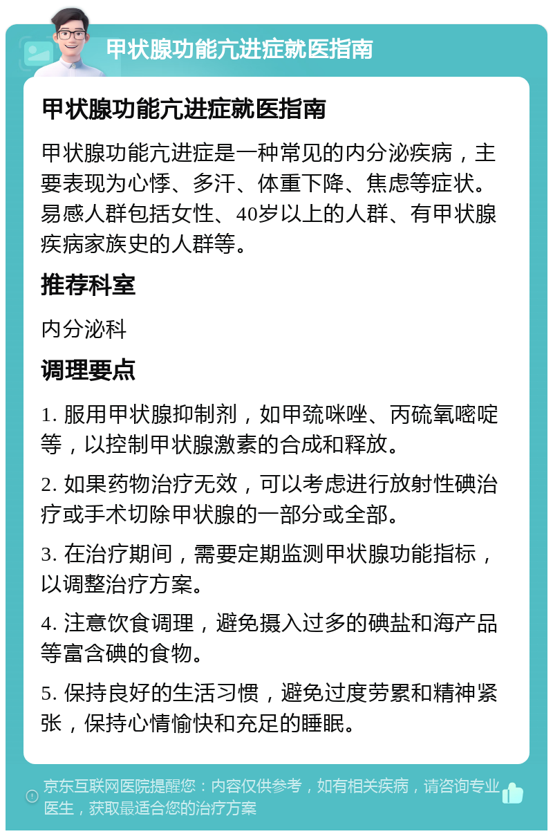 甲状腺功能亢进症就医指南 甲状腺功能亢进症就医指南 甲状腺功能亢进症是一种常见的内分泌疾病，主要表现为心悸、多汗、体重下降、焦虑等症状。易感人群包括女性、40岁以上的人群、有甲状腺疾病家族史的人群等。 推荐科室 内分泌科 调理要点 1. 服用甲状腺抑制剂，如甲巯咪唑、丙硫氧嘧啶等，以控制甲状腺激素的合成和释放。 2. 如果药物治疗无效，可以考虑进行放射性碘治疗或手术切除甲状腺的一部分或全部。 3. 在治疗期间，需要定期监测甲状腺功能指标，以调整治疗方案。 4. 注意饮食调理，避免摄入过多的碘盐和海产品等富含碘的食物。 5. 保持良好的生活习惯，避免过度劳累和精神紧张，保持心情愉快和充足的睡眠。