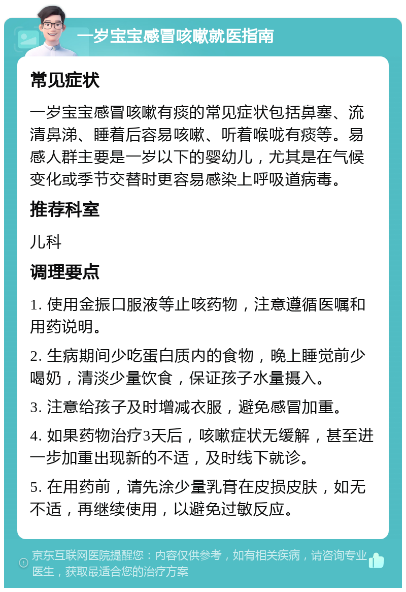 一岁宝宝感冒咳嗽就医指南 常见症状 一岁宝宝感冒咳嗽有痰的常见症状包括鼻塞、流清鼻涕、睡着后容易咳嗽、听着喉咙有痰等。易感人群主要是一岁以下的婴幼儿，尤其是在气候变化或季节交替时更容易感染上呼吸道病毒。 推荐科室 儿科 调理要点 1. 使用金振口服液等止咳药物，注意遵循医嘱和用药说明。 2. 生病期间少吃蛋白质内的食物，晚上睡觉前少喝奶，清淡少量饮食，保证孩子水量摄入。 3. 注意给孩子及时增减衣服，避免感冒加重。 4. 如果药物治疗3天后，咳嗽症状无缓解，甚至进一步加重出现新的不适，及时线下就诊。 5. 在用药前，请先涂少量乳膏在皮损皮肤，如无不适，再继续使用，以避免过敏反应。