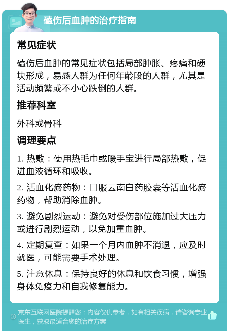 磕伤后血肿的治疗指南 常见症状 磕伤后血肿的常见症状包括局部肿胀、疼痛和硬块形成，易感人群为任何年龄段的人群，尤其是活动频繁或不小心跌倒的人群。 推荐科室 外科或骨科 调理要点 1. 热敷：使用热毛巾或暖手宝进行局部热敷，促进血液循环和吸收。 2. 活血化瘀药物：口服云南白药胶囊等活血化瘀药物，帮助消除血肿。 3. 避免剧烈运动：避免对受伤部位施加过大压力或进行剧烈运动，以免加重血肿。 4. 定期复查：如果一个月内血肿不消退，应及时就医，可能需要手术处理。 5. 注意休息：保持良好的休息和饮食习惯，增强身体免疫力和自我修复能力。