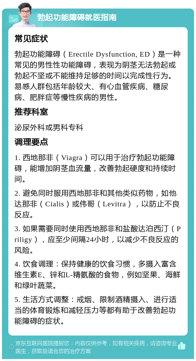 勃起功能障碍就医指南 常见症状 勃起功能障碍（Erectile Dysfunction, ED）是一种常见的男性性功能障碍，表现为阴茎无法勃起或勃起不坚或不能维持足够的时间以完成性行为。易感人群包括年龄较大、有心血管疾病、糖尿病、肥胖症等慢性疾病的男性。 推荐科室 泌尿外科或男科专科 调理要点 1. 西地那非（Viagra）可以用于治疗勃起功能障碍，能增加阴茎血流量，改善勃起硬度和持续时间。 2. 避免同时服用西地那非和其他类似药物，如他达那非（Cialis）或伟哥（Levitra），以防止不良反应。 3. 如果需要同时使用西地那非和盐酸达泊西汀（Priligy），应至少间隔24小时，以减少不良反应的风险。 4. 饮食调理：保持健康的饮食习惯，多摄入富含维生素E、锌和L-精氨酸的食物，例如坚果、海鲜和绿叶蔬菜。 5. 生活方式调整：戒烟、限制酒精摄入、进行适当的体育锻炼和减轻压力等都有助于改善勃起功能障碍的症状。