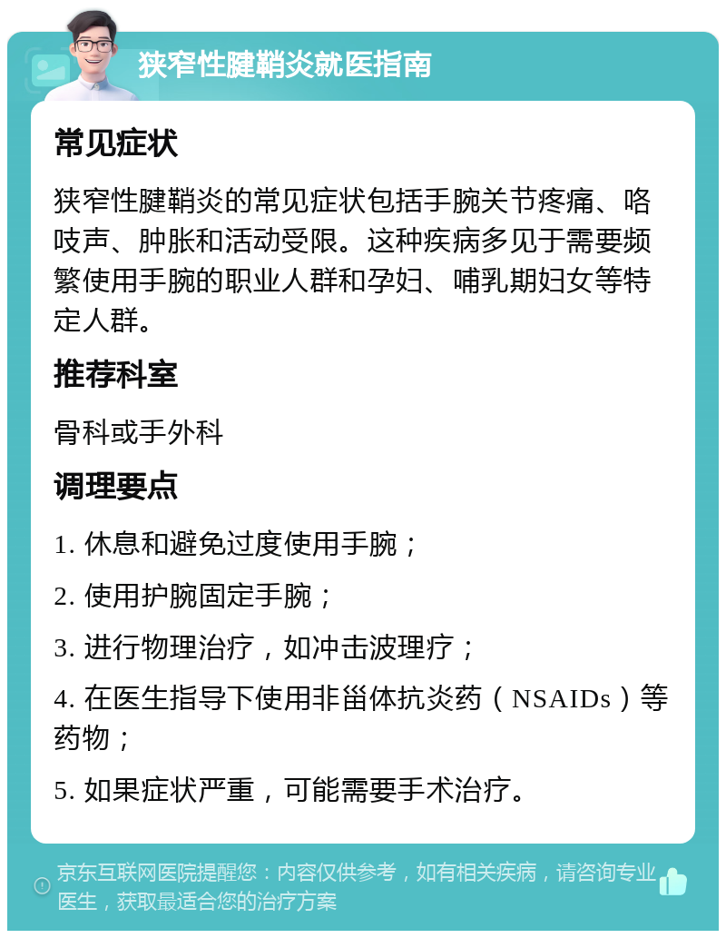 狭窄性腱鞘炎就医指南 常见症状 狭窄性腱鞘炎的常见症状包括手腕关节疼痛、咯吱声、肿胀和活动受限。这种疾病多见于需要频繁使用手腕的职业人群和孕妇、哺乳期妇女等特定人群。 推荐科室 骨科或手外科 调理要点 1. 休息和避免过度使用手腕； 2. 使用护腕固定手腕； 3. 进行物理治疗，如冲击波理疗； 4. 在医生指导下使用非甾体抗炎药（NSAIDs）等药物； 5. 如果症状严重，可能需要手术治疗。