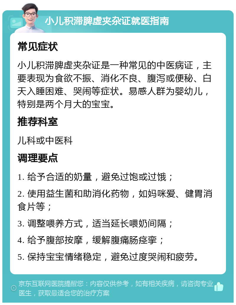 小儿积滞脾虚夹杂证就医指南 常见症状 小儿积滞脾虚夹杂证是一种常见的中医病证，主要表现为食欲不振、消化不良、腹泻或便秘、白天入睡困难、哭闹等症状。易感人群为婴幼儿，特别是两个月大的宝宝。 推荐科室 儿科或中医科 调理要点 1. 给予合适的奶量，避免过饱或过饿； 2. 使用益生菌和助消化药物，如妈咪爱、健胃消食片等； 3. 调整喂养方式，适当延长喂奶间隔； 4. 给予腹部按摩，缓解腹痛肠痉挛； 5. 保持宝宝情绪稳定，避免过度哭闹和疲劳。