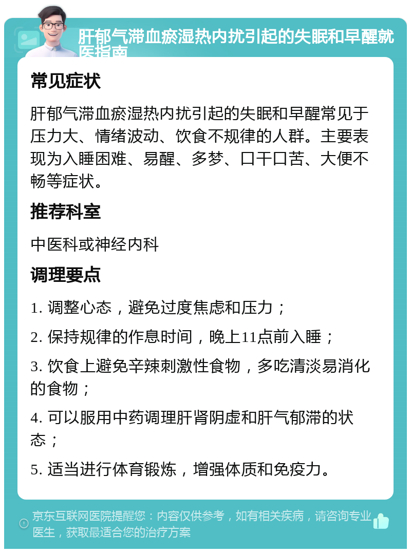 肝郁气滞血瘀湿热内扰引起的失眠和早醒就医指南 常见症状 肝郁气滞血瘀湿热内扰引起的失眠和早醒常见于压力大、情绪波动、饮食不规律的人群。主要表现为入睡困难、易醒、多梦、口干口苦、大便不畅等症状。 推荐科室 中医科或神经内科 调理要点 1. 调整心态，避免过度焦虑和压力； 2. 保持规律的作息时间，晚上11点前入睡； 3. 饮食上避免辛辣刺激性食物，多吃清淡易消化的食物； 4. 可以服用中药调理肝肾阴虚和肝气郁滞的状态； 5. 适当进行体育锻炼，增强体质和免疫力。