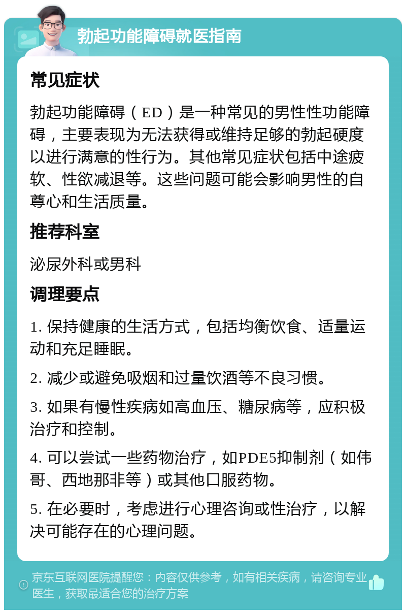 勃起功能障碍就医指南 常见症状 勃起功能障碍（ED）是一种常见的男性性功能障碍，主要表现为无法获得或维持足够的勃起硬度以进行满意的性行为。其他常见症状包括中途疲软、性欲减退等。这些问题可能会影响男性的自尊心和生活质量。 推荐科室 泌尿外科或男科 调理要点 1. 保持健康的生活方式，包括均衡饮食、适量运动和充足睡眠。 2. 减少或避免吸烟和过量饮酒等不良习惯。 3. 如果有慢性疾病如高血压、糖尿病等，应积极治疗和控制。 4. 可以尝试一些药物治疗，如PDE5抑制剂（如伟哥、西地那非等）或其他口服药物。 5. 在必要时，考虑进行心理咨询或性治疗，以解决可能存在的心理问题。