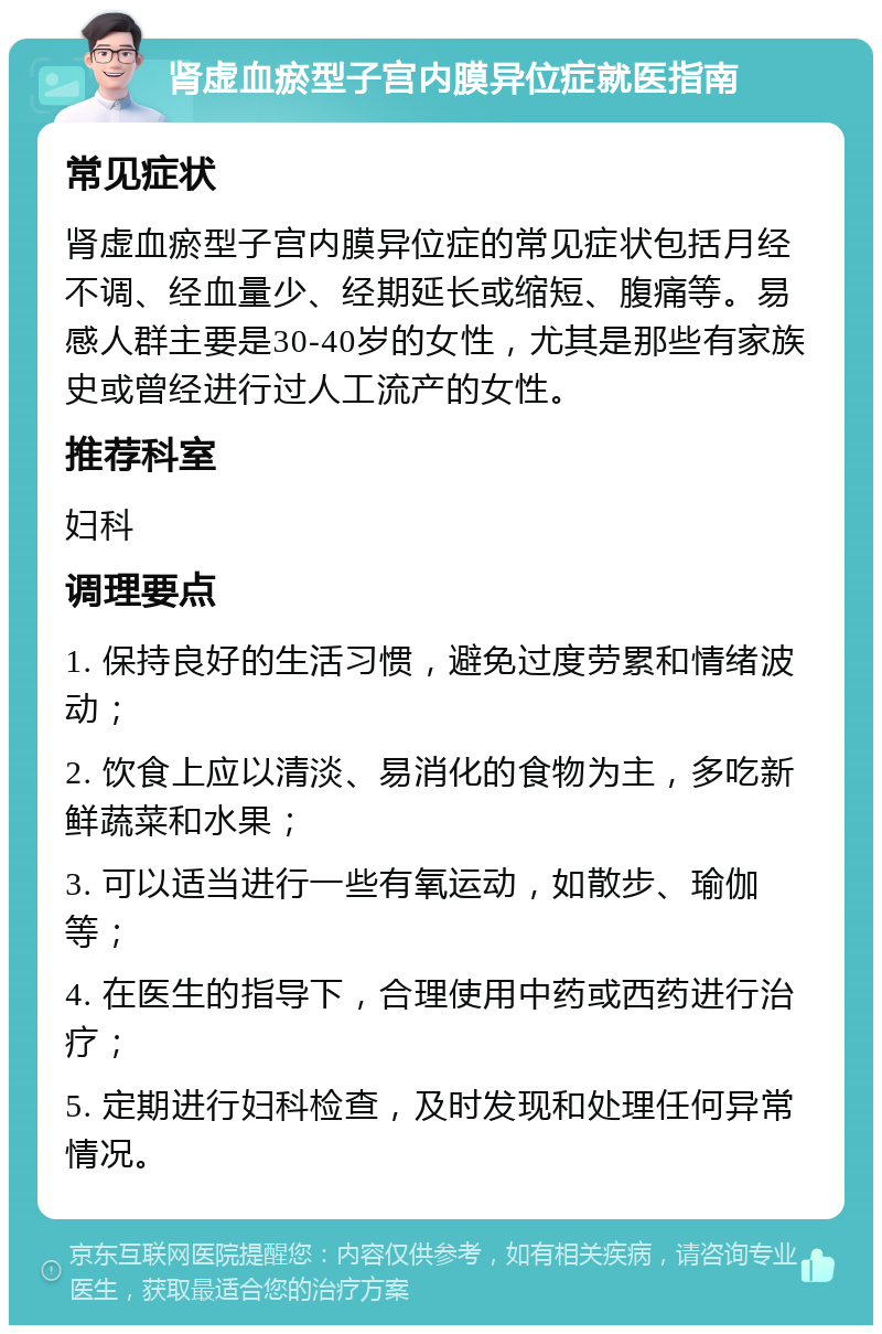 肾虚血瘀型子宫内膜异位症就医指南 常见症状 肾虚血瘀型子宫内膜异位症的常见症状包括月经不调、经血量少、经期延长或缩短、腹痛等。易感人群主要是30-40岁的女性，尤其是那些有家族史或曾经进行过人工流产的女性。 推荐科室 妇科 调理要点 1. 保持良好的生活习惯，避免过度劳累和情绪波动； 2. 饮食上应以清淡、易消化的食物为主，多吃新鲜蔬菜和水果； 3. 可以适当进行一些有氧运动，如散步、瑜伽等； 4. 在医生的指导下，合理使用中药或西药进行治疗； 5. 定期进行妇科检查，及时发现和处理任何异常情况。