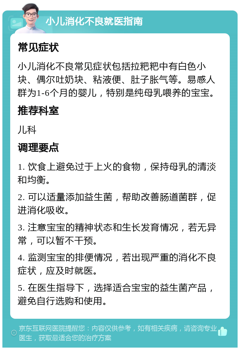 小儿消化不良就医指南 常见症状 小儿消化不良常见症状包括拉粑粑中有白色小块、偶尔吐奶块、粘液便、肚子胀气等。易感人群为1-6个月的婴儿，特别是纯母乳喂养的宝宝。 推荐科室 儿科 调理要点 1. 饮食上避免过于上火的食物，保持母乳的清淡和均衡。 2. 可以适量添加益生菌，帮助改善肠道菌群，促进消化吸收。 3. 注意宝宝的精神状态和生长发育情况，若无异常，可以暂不干预。 4. 监测宝宝的排便情况，若出现严重的消化不良症状，应及时就医。 5. 在医生指导下，选择适合宝宝的益生菌产品，避免自行选购和使用。