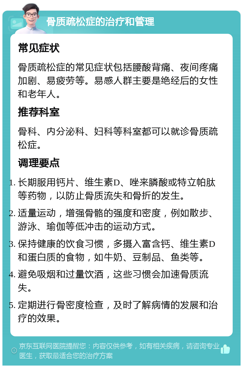 骨质疏松症的治疗和管理 常见症状 骨质疏松症的常见症状包括腰酸背痛、夜间疼痛加剧、易疲劳等。易感人群主要是绝经后的女性和老年人。 推荐科室 骨科、内分泌科、妇科等科室都可以就诊骨质疏松症。 调理要点 长期服用钙片、维生素D、唑来膦酸或特立帕肽等药物，以防止骨质流失和骨折的发生。 适量运动，增强骨骼的强度和密度，例如散步、游泳、瑜伽等低冲击的运动方式。 保持健康的饮食习惯，多摄入富含钙、维生素D和蛋白质的食物，如牛奶、豆制品、鱼类等。 避免吸烟和过量饮酒，这些习惯会加速骨质流失。 定期进行骨密度检查，及时了解病情的发展和治疗的效果。