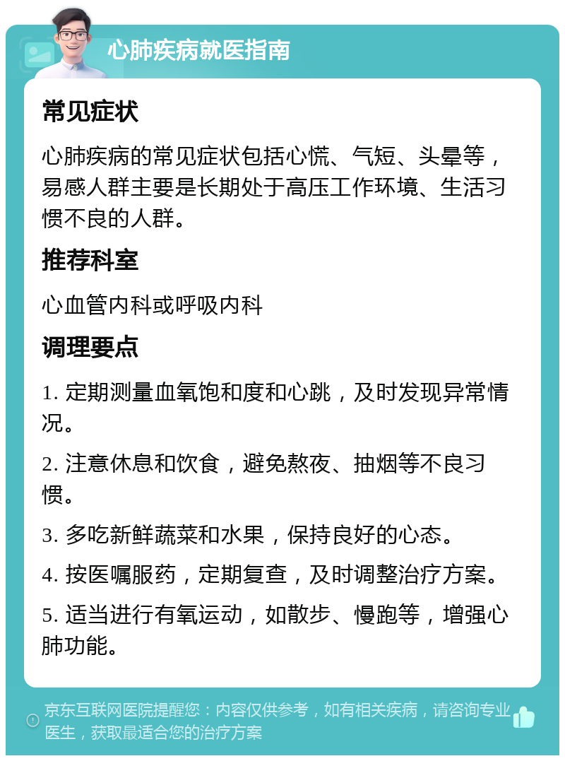 心肺疾病就医指南 常见症状 心肺疾病的常见症状包括心慌、气短、头晕等，易感人群主要是长期处于高压工作环境、生活习惯不良的人群。 推荐科室 心血管内科或呼吸内科 调理要点 1. 定期测量血氧饱和度和心跳，及时发现异常情况。 2. 注意休息和饮食，避免熬夜、抽烟等不良习惯。 3. 多吃新鲜蔬菜和水果，保持良好的心态。 4. 按医嘱服药，定期复查，及时调整治疗方案。 5. 适当进行有氧运动，如散步、慢跑等，增强心肺功能。