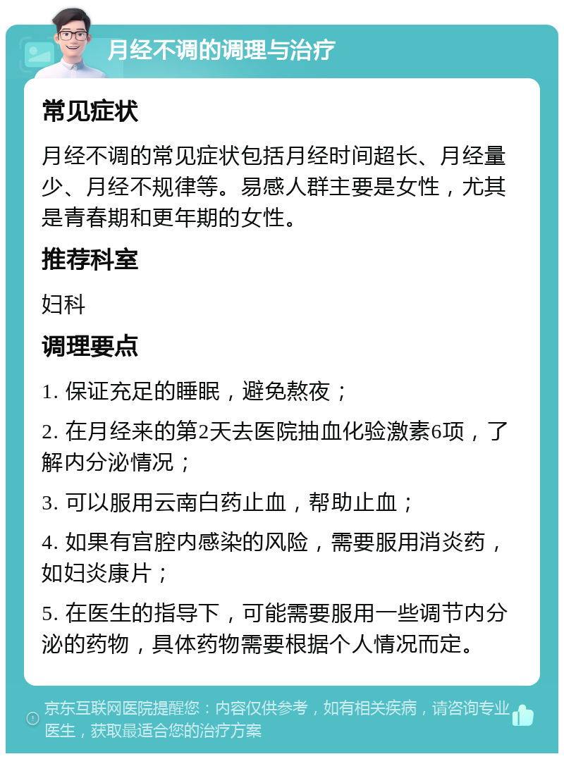 月经不调的调理与治疗 常见症状 月经不调的常见症状包括月经时间超长、月经量少、月经不规律等。易感人群主要是女性，尤其是青春期和更年期的女性。 推荐科室 妇科 调理要点 1. 保证充足的睡眠，避免熬夜； 2. 在月经来的第2天去医院抽血化验激素6项，了解内分泌情况； 3. 可以服用云南白药止血，帮助止血； 4. 如果有宫腔内感染的风险，需要服用消炎药，如妇炎康片； 5. 在医生的指导下，可能需要服用一些调节内分泌的药物，具体药物需要根据个人情况而定。