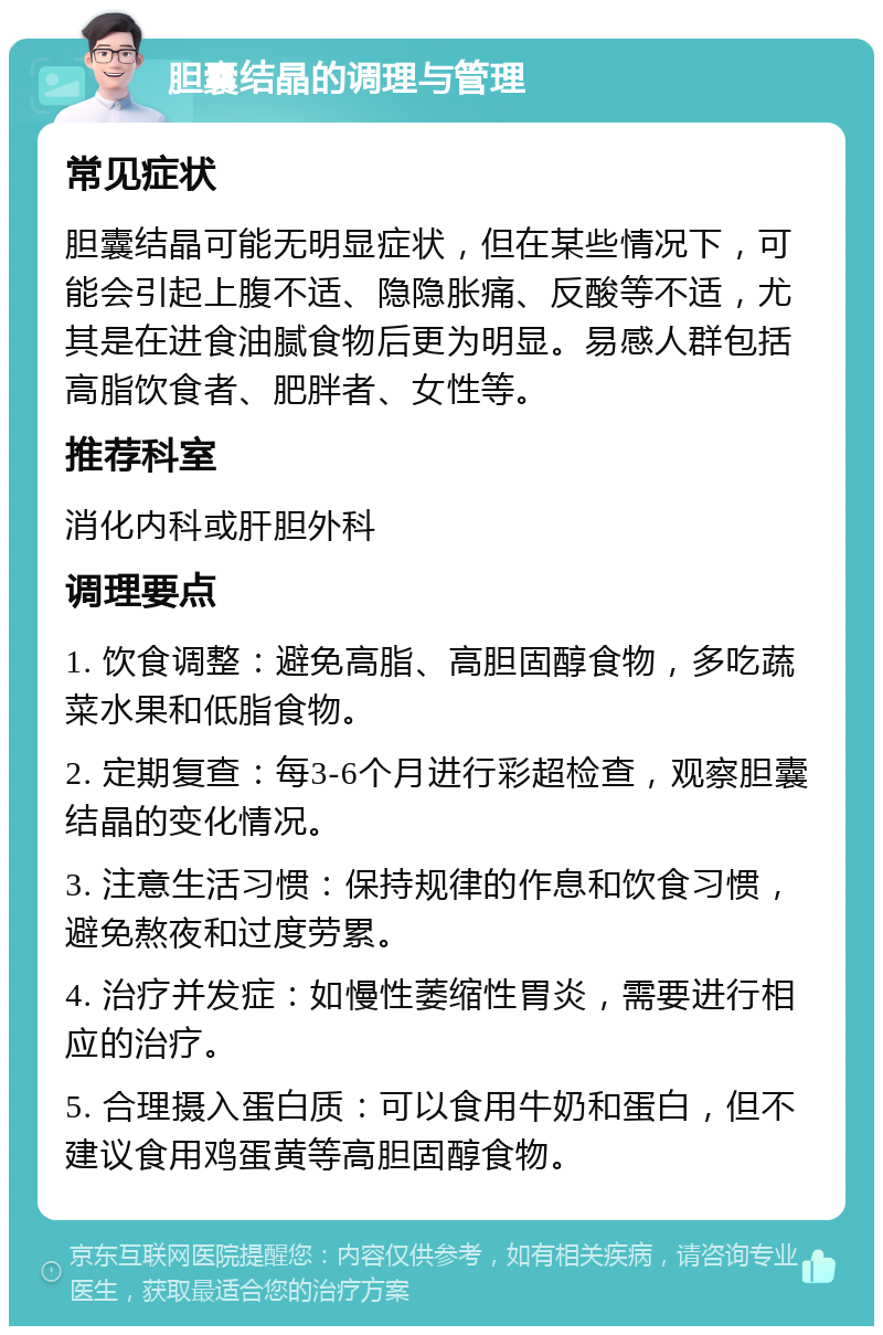 胆囊结晶的调理与管理 常见症状 胆囊结晶可能无明显症状，但在某些情况下，可能会引起上腹不适、隐隐胀痛、反酸等不适，尤其是在进食油腻食物后更为明显。易感人群包括高脂饮食者、肥胖者、女性等。 推荐科室 消化内科或肝胆外科 调理要点 1. 饮食调整：避免高脂、高胆固醇食物，多吃蔬菜水果和低脂食物。 2. 定期复查：每3-6个月进行彩超检查，观察胆囊结晶的变化情况。 3. 注意生活习惯：保持规律的作息和饮食习惯，避免熬夜和过度劳累。 4. 治疗并发症：如慢性萎缩性胃炎，需要进行相应的治疗。 5. 合理摄入蛋白质：可以食用牛奶和蛋白，但不建议食用鸡蛋黄等高胆固醇食物。