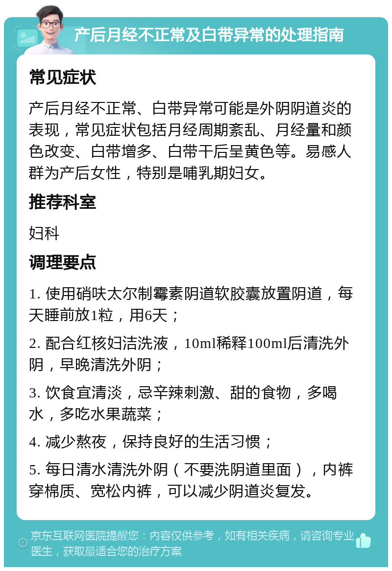 产后月经不正常及白带异常的处理指南 常见症状 产后月经不正常、白带异常可能是外阴阴道炎的表现，常见症状包括月经周期紊乱、月经量和颜色改变、白带增多、白带干后呈黄色等。易感人群为产后女性，特别是哺乳期妇女。 推荐科室 妇科 调理要点 1. 使用硝呋太尔制霉素阴道软胶囊放置阴道，每天睡前放1粒，用6天； 2. 配合红核妇洁洗液，10ml稀释100ml后清洗外阴，早晚清洗外阴； 3. 饮食宜清淡，忌辛辣刺激、甜的食物，多喝水，多吃水果蔬菜； 4. 减少熬夜，保持良好的生活习惯； 5. 每日清水清洗外阴（不要洗阴道里面），内裤穿棉质、宽松内裤，可以减少阴道炎复发。