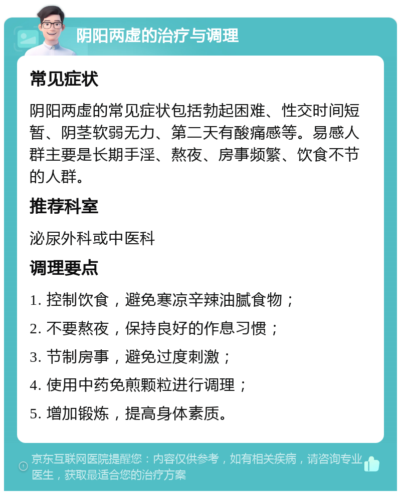 阴阳两虚的治疗与调理 常见症状 阴阳两虚的常见症状包括勃起困难、性交时间短暂、阴茎软弱无力、第二天有酸痛感等。易感人群主要是长期手淫、熬夜、房事频繁、饮食不节的人群。 推荐科室 泌尿外科或中医科 调理要点 1. 控制饮食，避免寒凉辛辣油腻食物； 2. 不要熬夜，保持良好的作息习惯； 3. 节制房事，避免过度刺激； 4. 使用中药免煎颗粒进行调理； 5. 增加锻炼，提高身体素质。