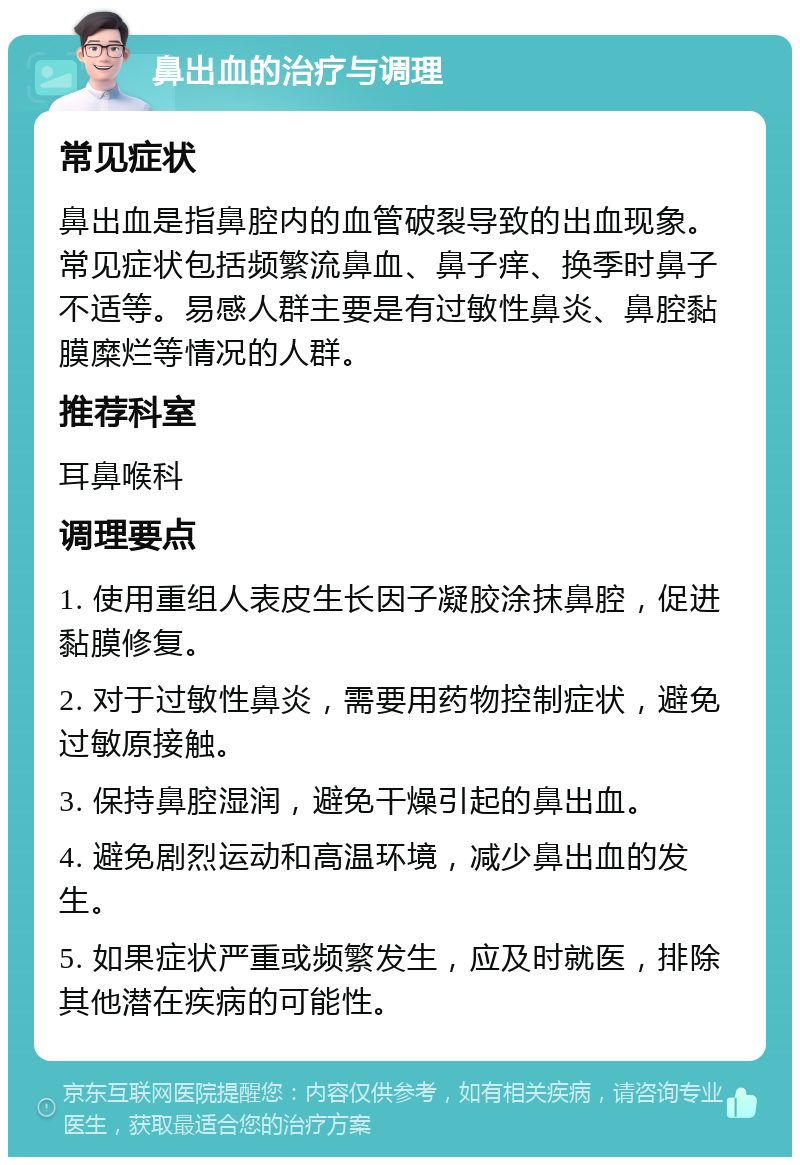 鼻出血的治疗与调理 常见症状 鼻出血是指鼻腔内的血管破裂导致的出血现象。常见症状包括频繁流鼻血、鼻子痒、换季时鼻子不适等。易感人群主要是有过敏性鼻炎、鼻腔黏膜糜烂等情况的人群。 推荐科室 耳鼻喉科 调理要点 1. 使用重组人表皮生长因子凝胶涂抹鼻腔，促进黏膜修复。 2. 对于过敏性鼻炎，需要用药物控制症状，避免过敏原接触。 3. 保持鼻腔湿润，避免干燥引起的鼻出血。 4. 避免剧烈运动和高温环境，减少鼻出血的发生。 5. 如果症状严重或频繁发生，应及时就医，排除其他潜在疾病的可能性。