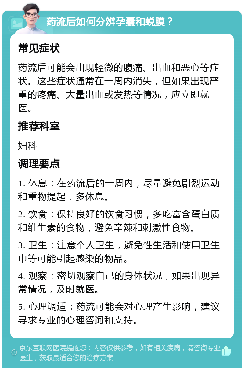 药流后如何分辨孕囊和蜕膜？ 常见症状 药流后可能会出现轻微的腹痛、出血和恶心等症状。这些症状通常在一周内消失，但如果出现严重的疼痛、大量出血或发热等情况，应立即就医。 推荐科室 妇科 调理要点 1. 休息：在药流后的一周内，尽量避免剧烈运动和重物提起，多休息。 2. 饮食：保持良好的饮食习惯，多吃富含蛋白质和维生素的食物，避免辛辣和刺激性食物。 3. 卫生：注意个人卫生，避免性生活和使用卫生巾等可能引起感染的物品。 4. 观察：密切观察自己的身体状况，如果出现异常情况，及时就医。 5. 心理调适：药流可能会对心理产生影响，建议寻求专业的心理咨询和支持。