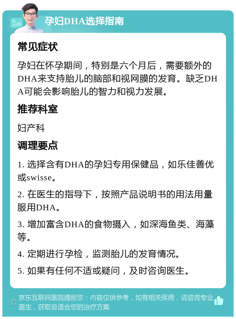 孕妇DHA选择指南 常见症状 孕妇在怀孕期间，特别是六个月后，需要额外的DHA来支持胎儿的脑部和视网膜的发育。缺乏DHA可能会影响胎儿的智力和视力发展。 推荐科室 妇产科 调理要点 1. 选择含有DHA的孕妇专用保健品，如乐佳善优或swisse。 2. 在医生的指导下，按照产品说明书的用法用量服用DHA。 3. 增加富含DHA的食物摄入，如深海鱼类、海藻等。 4. 定期进行孕检，监测胎儿的发育情况。 5. 如果有任何不适或疑问，及时咨询医生。