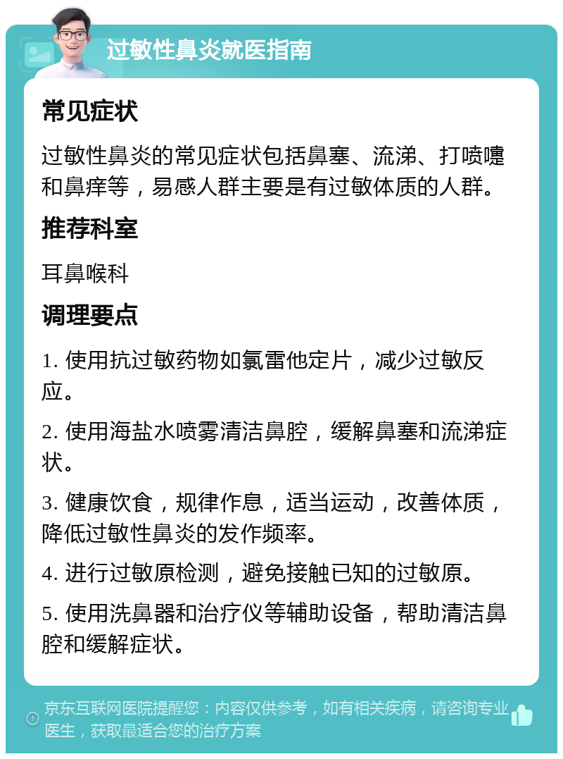 过敏性鼻炎就医指南 常见症状 过敏性鼻炎的常见症状包括鼻塞、流涕、打喷嚏和鼻痒等，易感人群主要是有过敏体质的人群。 推荐科室 耳鼻喉科 调理要点 1. 使用抗过敏药物如氯雷他定片，减少过敏反应。 2. 使用海盐水喷雾清洁鼻腔，缓解鼻塞和流涕症状。 3. 健康饮食，规律作息，适当运动，改善体质，降低过敏性鼻炎的发作频率。 4. 进行过敏原检测，避免接触已知的过敏原。 5. 使用洗鼻器和治疗仪等辅助设备，帮助清洁鼻腔和缓解症状。