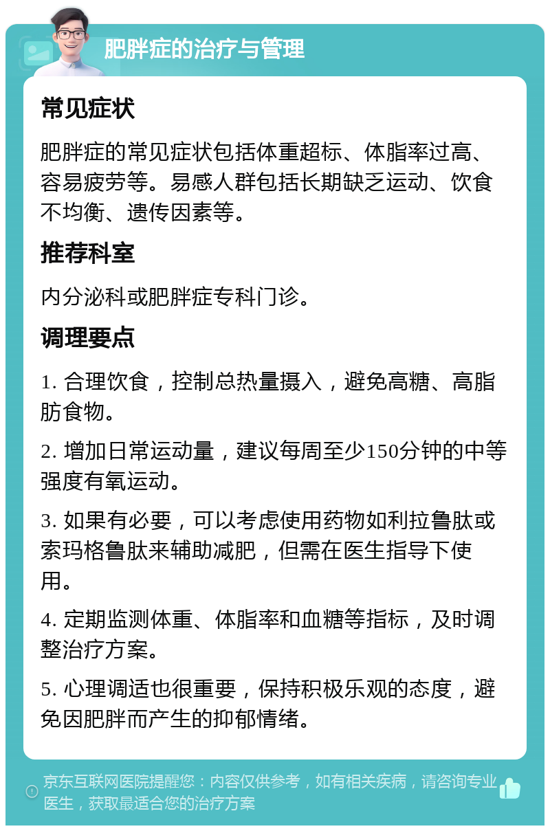 肥胖症的治疗与管理 常见症状 肥胖症的常见症状包括体重超标、体脂率过高、容易疲劳等。易感人群包括长期缺乏运动、饮食不均衡、遗传因素等。 推荐科室 内分泌科或肥胖症专科门诊。 调理要点 1. 合理饮食，控制总热量摄入，避免高糖、高脂肪食物。 2. 增加日常运动量，建议每周至少150分钟的中等强度有氧运动。 3. 如果有必要，可以考虑使用药物如利拉鲁肽或索玛格鲁肽来辅助减肥，但需在医生指导下使用。 4. 定期监测体重、体脂率和血糖等指标，及时调整治疗方案。 5. 心理调适也很重要，保持积极乐观的态度，避免因肥胖而产生的抑郁情绪。