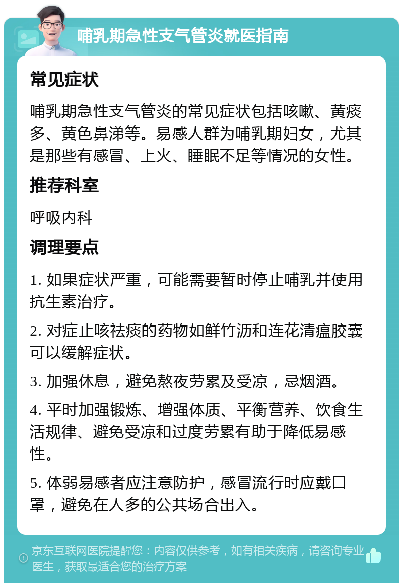 哺乳期急性支气管炎就医指南 常见症状 哺乳期急性支气管炎的常见症状包括咳嗽、黄痰多、黄色鼻涕等。易感人群为哺乳期妇女，尤其是那些有感冒、上火、睡眠不足等情况的女性。 推荐科室 呼吸内科 调理要点 1. 如果症状严重，可能需要暂时停止哺乳并使用抗生素治疗。 2. 对症止咳祛痰的药物如鲜竹沥和连花清瘟胶囊可以缓解症状。 3. 加强休息，避免熬夜劳累及受凉，忌烟酒。 4. 平时加强锻炼、增强体质、平衡营养、饮食生活规律、避免受凉和过度劳累有助于降低易感性。 5. 体弱易感者应注意防护，感冒流行时应戴口罩，避免在人多的公共场合出入。