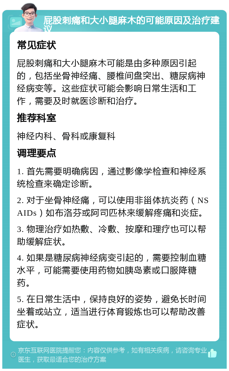 屁股刺痛和大小腿麻木的可能原因及治疗建议 常见症状 屁股刺痛和大小腿麻木可能是由多种原因引起的，包括坐骨神经痛、腰椎间盘突出、糖尿病神经病变等。这些症状可能会影响日常生活和工作，需要及时就医诊断和治疗。 推荐科室 神经内科、骨科或康复科 调理要点 1. 首先需要明确病因，通过影像学检查和神经系统检查来确定诊断。 2. 对于坐骨神经痛，可以使用非甾体抗炎药（NSAIDs）如布洛芬或阿司匹林来缓解疼痛和炎症。 3. 物理治疗如热敷、冷敷、按摩和理疗也可以帮助缓解症状。 4. 如果是糖尿病神经病变引起的，需要控制血糖水平，可能需要使用药物如胰岛素或口服降糖药。 5. 在日常生活中，保持良好的姿势，避免长时间坐着或站立，适当进行体育锻炼也可以帮助改善症状。