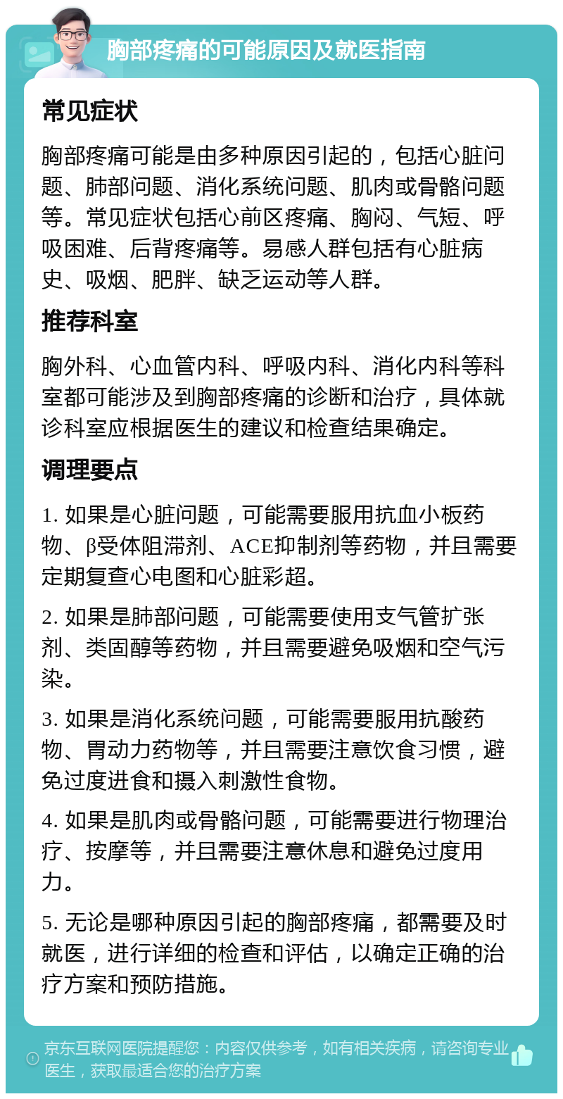 胸部疼痛的可能原因及就医指南 常见症状 胸部疼痛可能是由多种原因引起的，包括心脏问题、肺部问题、消化系统问题、肌肉或骨骼问题等。常见症状包括心前区疼痛、胸闷、气短、呼吸困难、后背疼痛等。易感人群包括有心脏病史、吸烟、肥胖、缺乏运动等人群。 推荐科室 胸外科、心血管内科、呼吸内科、消化内科等科室都可能涉及到胸部疼痛的诊断和治疗，具体就诊科室应根据医生的建议和检查结果确定。 调理要点 1. 如果是心脏问题，可能需要服用抗血小板药物、β受体阻滞剂、ACE抑制剂等药物，并且需要定期复查心电图和心脏彩超。 2. 如果是肺部问题，可能需要使用支气管扩张剂、类固醇等药物，并且需要避免吸烟和空气污染。 3. 如果是消化系统问题，可能需要服用抗酸药物、胃动力药物等，并且需要注意饮食习惯，避免过度进食和摄入刺激性食物。 4. 如果是肌肉或骨骼问题，可能需要进行物理治疗、按摩等，并且需要注意休息和避免过度用力。 5. 无论是哪种原因引起的胸部疼痛，都需要及时就医，进行详细的检查和评估，以确定正确的治疗方案和预防措施。