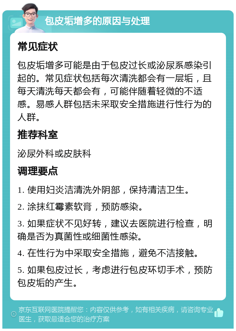 包皮垢增多的原因与处理 常见症状 包皮垢增多可能是由于包皮过长或泌尿系感染引起的。常见症状包括每次清洗都会有一层垢，且每天清洗每天都会有，可能伴随着轻微的不适感。易感人群包括未采取安全措施进行性行为的人群。 推荐科室 泌尿外科或皮肤科 调理要点 1. 使用妇炎洁清洗外阴部，保持清洁卫生。 2. 涂抹红霉素软膏，预防感染。 3. 如果症状不见好转，建议去医院进行检查，明确是否为真菌性或细菌性感染。 4. 在性行为中采取安全措施，避免不洁接触。 5. 如果包皮过长，考虑进行包皮环切手术，预防包皮垢的产生。