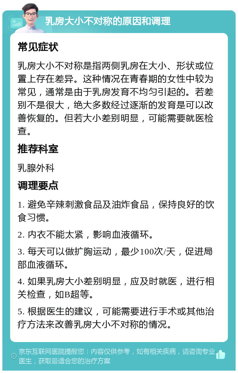 乳房大小不对称的原因和调理 常见症状 乳房大小不对称是指两侧乳房在大小、形状或位置上存在差异。这种情况在青春期的女性中较为常见，通常是由于乳房发育不均匀引起的。若差别不是很大，绝大多数经过逐渐的发育是可以改善恢复的。但若大小差别明显，可能需要就医检查。 推荐科室 乳腺外科 调理要点 1. 避免辛辣刺激食品及油炸食品，保持良好的饮食习惯。 2. 内衣不能太紧，影响血液循环。 3. 每天可以做扩胸运动，最少100次/天，促进局部血液循环。 4. 如果乳房大小差别明显，应及时就医，进行相关检查，如B超等。 5. 根据医生的建议，可能需要进行手术或其他治疗方法来改善乳房大小不对称的情况。