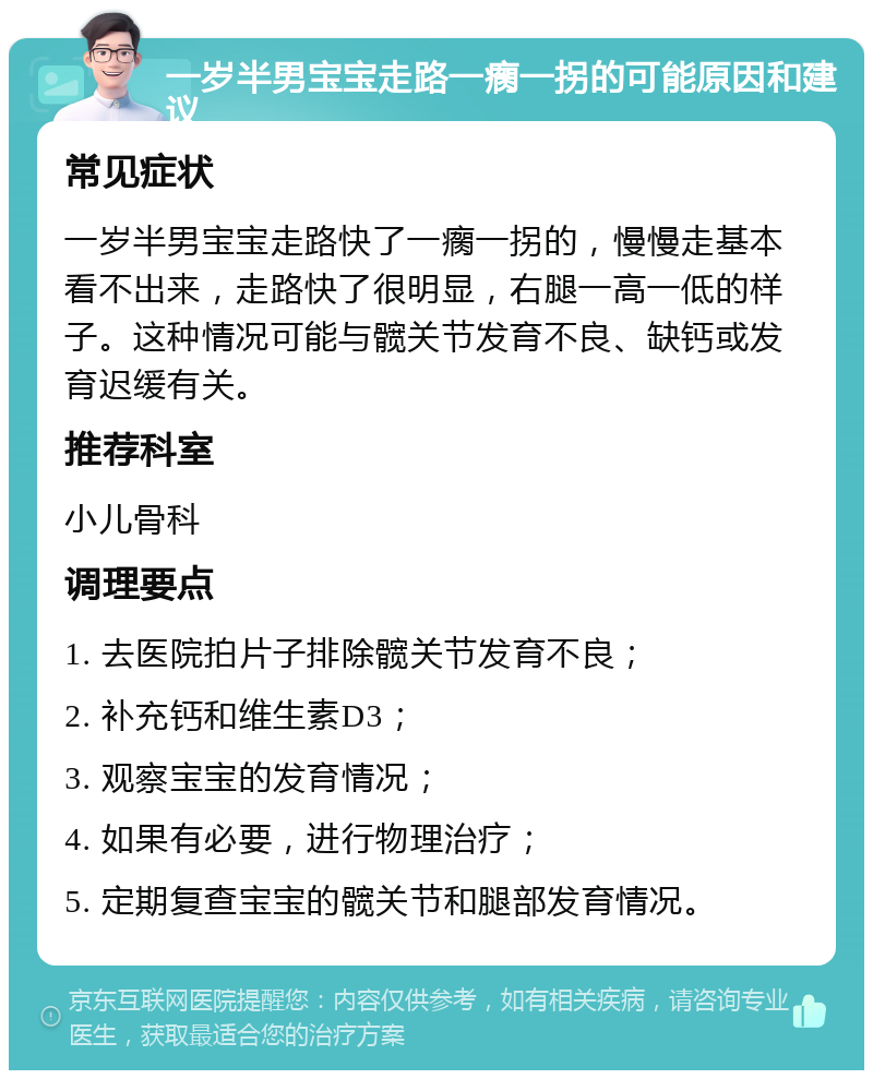 一岁半男宝宝走路一瘸一拐的可能原因和建议 常见症状 一岁半男宝宝走路快了一瘸一拐的，慢慢走基本看不出来，走路快了很明显，右腿一高一低的样子。这种情况可能与髋关节发育不良、缺钙或发育迟缓有关。 推荐科室 小儿骨科 调理要点 1. 去医院拍片子排除髋关节发育不良； 2. 补充钙和维生素D3； 3. 观察宝宝的发育情况； 4. 如果有必要，进行物理治疗； 5. 定期复查宝宝的髋关节和腿部发育情况。