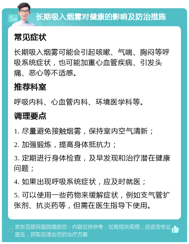 长期吸入烟雾对健康的影响及防治措施 常见症状 长期吸入烟雾可能会引起咳嗽、气喘、胸闷等呼吸系统症状，也可能加重心血管疾病、引发头痛、恶心等不适感。 推荐科室 呼吸内科、心血管内科、环境医学科等。 调理要点 1. 尽量避免接触烟雾，保持室内空气清新； 2. 加强锻炼，提高身体抵抗力； 3. 定期进行身体检查，及早发现和治疗潜在健康问题； 4. 如果出现呼吸系统症状，应及时就医； 5. 可以使用一些药物来缓解症状，例如支气管扩张剂、抗炎药等，但需在医生指导下使用。