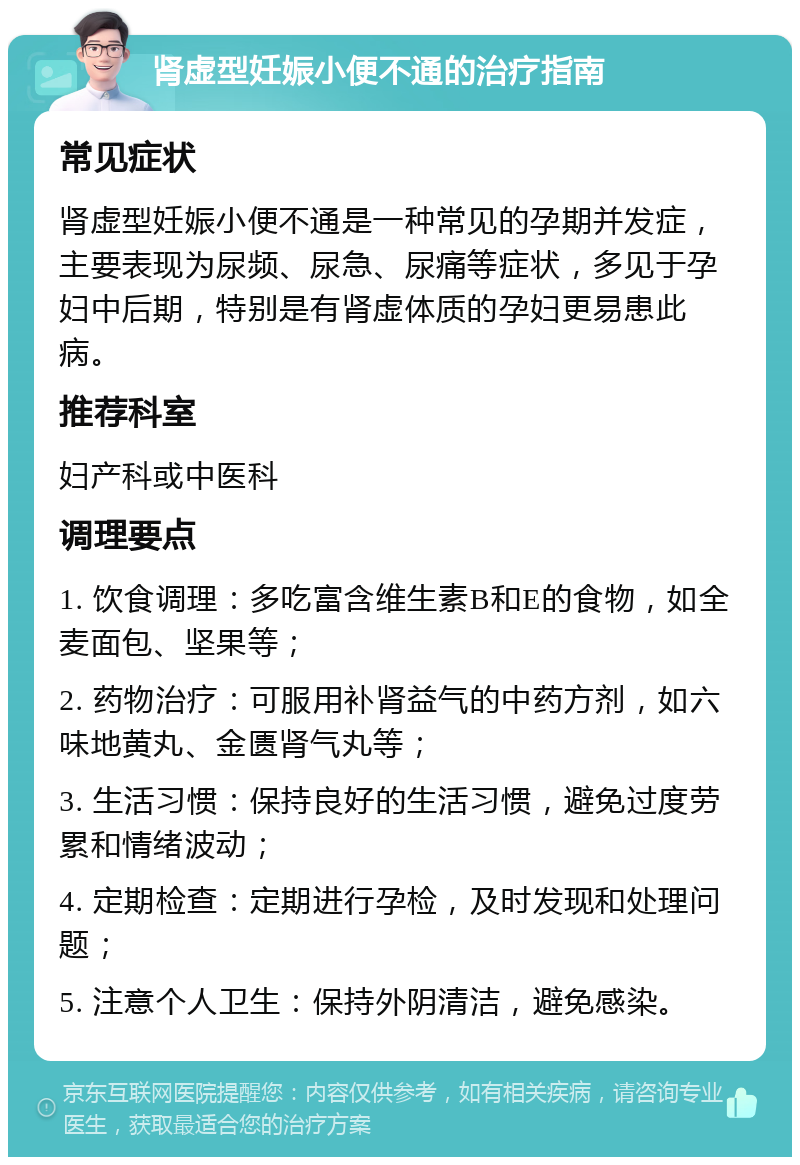 肾虚型妊娠小便不通的治疗指南 常见症状 肾虚型妊娠小便不通是一种常见的孕期并发症，主要表现为尿频、尿急、尿痛等症状，多见于孕妇中后期，特别是有肾虚体质的孕妇更易患此病。 推荐科室 妇产科或中医科 调理要点 1. 饮食调理：多吃富含维生素B和E的食物，如全麦面包、坚果等； 2. 药物治疗：可服用补肾益气的中药方剂，如六味地黄丸、金匮肾气丸等； 3. 生活习惯：保持良好的生活习惯，避免过度劳累和情绪波动； 4. 定期检查：定期进行孕检，及时发现和处理问题； 5. 注意个人卫生：保持外阴清洁，避免感染。