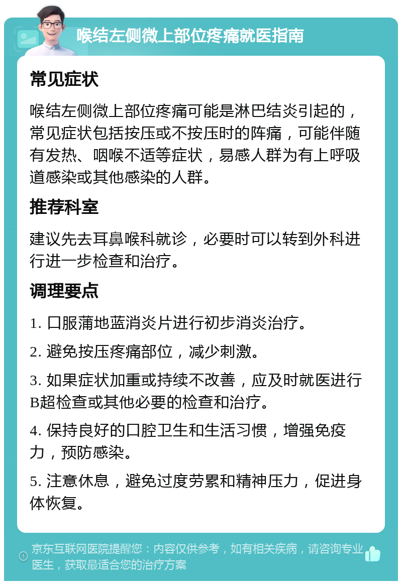 喉结左侧微上部位疼痛就医指南 常见症状 喉结左侧微上部位疼痛可能是淋巴结炎引起的，常见症状包括按压或不按压时的阵痛，可能伴随有发热、咽喉不适等症状，易感人群为有上呼吸道感染或其他感染的人群。 推荐科室 建议先去耳鼻喉科就诊，必要时可以转到外科进行进一步检查和治疗。 调理要点 1. 口服蒲地蓝消炎片进行初步消炎治疗。 2. 避免按压疼痛部位，减少刺激。 3. 如果症状加重或持续不改善，应及时就医进行B超检查或其他必要的检查和治疗。 4. 保持良好的口腔卫生和生活习惯，增强免疫力，预防感染。 5. 注意休息，避免过度劳累和精神压力，促进身体恢复。