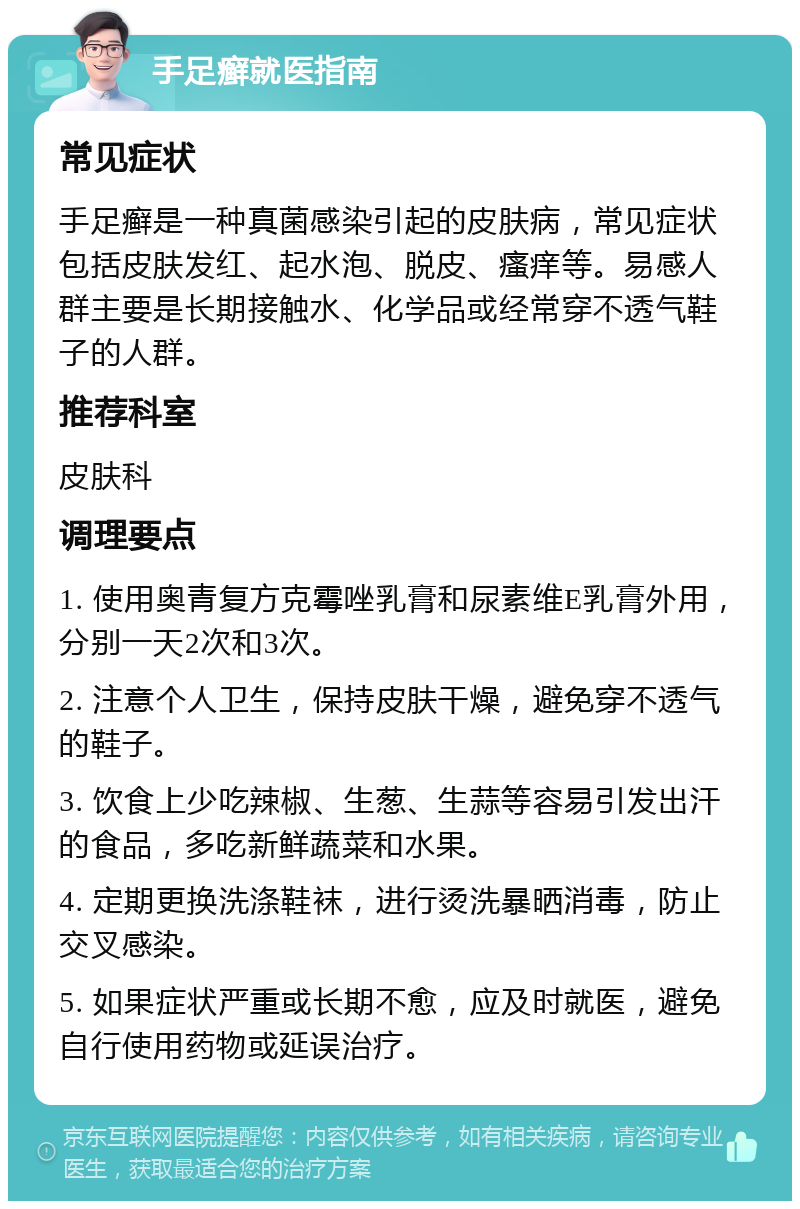 手足癣就医指南 常见症状 手足癣是一种真菌感染引起的皮肤病，常见症状包括皮肤发红、起水泡、脱皮、瘙痒等。易感人群主要是长期接触水、化学品或经常穿不透气鞋子的人群。 推荐科室 皮肤科 调理要点 1. 使用奥青复方克霉唑乳膏和尿素维E乳膏外用，分别一天2次和3次。 2. 注意个人卫生，保持皮肤干燥，避免穿不透气的鞋子。 3. 饮食上少吃辣椒、生葱、生蒜等容易引发出汗的食品，多吃新鲜蔬菜和水果。 4. 定期更换洗涤鞋袜，进行烫洗暴晒消毒，防止交叉感染。 5. 如果症状严重或长期不愈，应及时就医，避免自行使用药物或延误治疗。