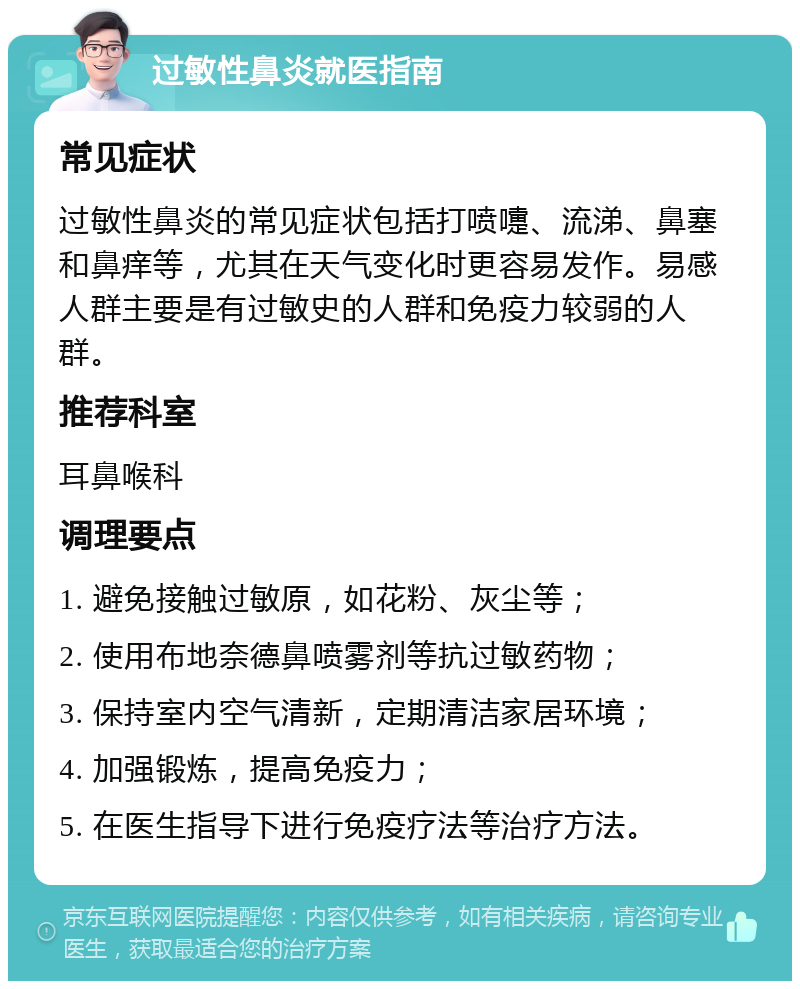 过敏性鼻炎就医指南 常见症状 过敏性鼻炎的常见症状包括打喷嚏、流涕、鼻塞和鼻痒等，尤其在天气变化时更容易发作。易感人群主要是有过敏史的人群和免疫力较弱的人群。 推荐科室 耳鼻喉科 调理要点 1. 避免接触过敏原，如花粉、灰尘等； 2. 使用布地奈德鼻喷雾剂等抗过敏药物； 3. 保持室内空气清新，定期清洁家居环境； 4. 加强锻炼，提高免疫力； 5. 在医生指导下进行免疫疗法等治疗方法。