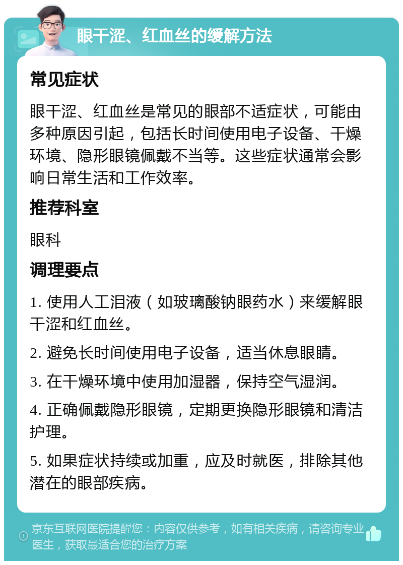 眼干涩、红血丝的缓解方法 常见症状 眼干涩、红血丝是常见的眼部不适症状，可能由多种原因引起，包括长时间使用电子设备、干燥环境、隐形眼镜佩戴不当等。这些症状通常会影响日常生活和工作效率。 推荐科室 眼科 调理要点 1. 使用人工泪液（如玻璃酸钠眼药水）来缓解眼干涩和红血丝。 2. 避免长时间使用电子设备，适当休息眼睛。 3. 在干燥环境中使用加湿器，保持空气湿润。 4. 正确佩戴隐形眼镜，定期更换隐形眼镜和清洁护理。 5. 如果症状持续或加重，应及时就医，排除其他潜在的眼部疾病。