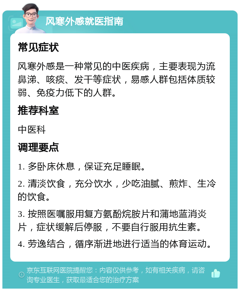 风寒外感就医指南 常见症状 风寒外感是一种常见的中医疾病，主要表现为流鼻涕、咳痰、发干等症状，易感人群包括体质较弱、免疫力低下的人群。 推荐科室 中医科 调理要点 1. 多卧床休息，保证充足睡眠。 2. 清淡饮食，充分饮水，少吃油腻、煎炸、生冷的饮食。 3. 按照医嘱服用复方氨酚烷胺片和蒲地蓝消炎片，症状缓解后停服，不要自行服用抗生素。 4. 劳逸结合，循序渐进地进行适当的体育运动。