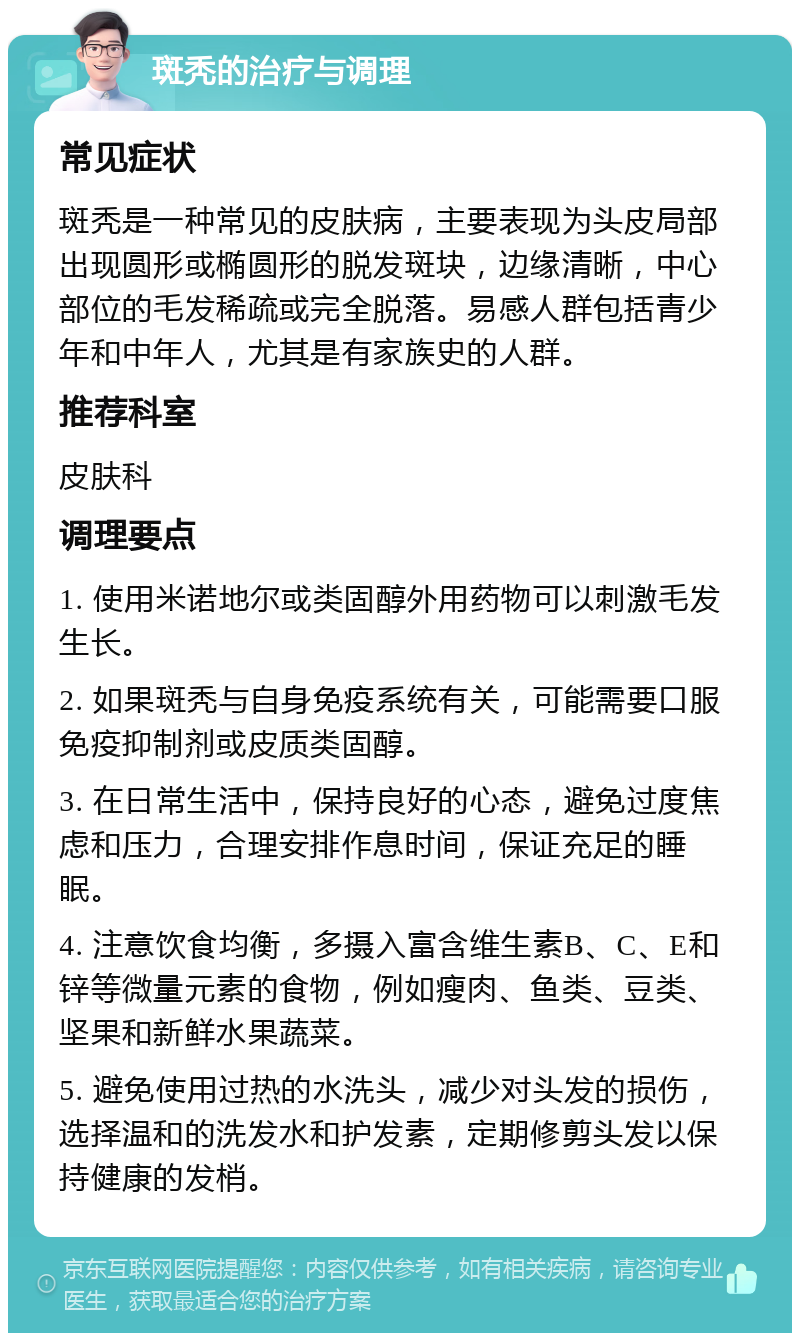 斑秃的治疗与调理 常见症状 斑秃是一种常见的皮肤病，主要表现为头皮局部出现圆形或椭圆形的脱发斑块，边缘清晰，中心部位的毛发稀疏或完全脱落。易感人群包括青少年和中年人，尤其是有家族史的人群。 推荐科室 皮肤科 调理要点 1. 使用米诺地尔或类固醇外用药物可以刺激毛发生长。 2. 如果斑秃与自身免疫系统有关，可能需要口服免疫抑制剂或皮质类固醇。 3. 在日常生活中，保持良好的心态，避免过度焦虑和压力，合理安排作息时间，保证充足的睡眠。 4. 注意饮食均衡，多摄入富含维生素B、C、E和锌等微量元素的食物，例如瘦肉、鱼类、豆类、坚果和新鲜水果蔬菜。 5. 避免使用过热的水洗头，减少对头发的损伤，选择温和的洗发水和护发素，定期修剪头发以保持健康的发梢。