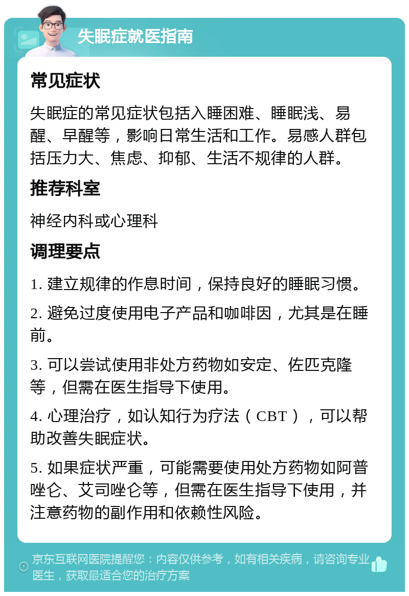 失眠症就医指南 常见症状 失眠症的常见症状包括入睡困难、睡眠浅、易醒、早醒等，影响日常生活和工作。易感人群包括压力大、焦虑、抑郁、生活不规律的人群。 推荐科室 神经内科或心理科 调理要点 1. 建立规律的作息时间，保持良好的睡眠习惯。 2. 避免过度使用电子产品和咖啡因，尤其是在睡前。 3. 可以尝试使用非处方药物如安定、佐匹克隆等，但需在医生指导下使用。 4. 心理治疗，如认知行为疗法（CBT），可以帮助改善失眠症状。 5. 如果症状严重，可能需要使用处方药物如阿普唑仑、艾司唑仑等，但需在医生指导下使用，并注意药物的副作用和依赖性风险。