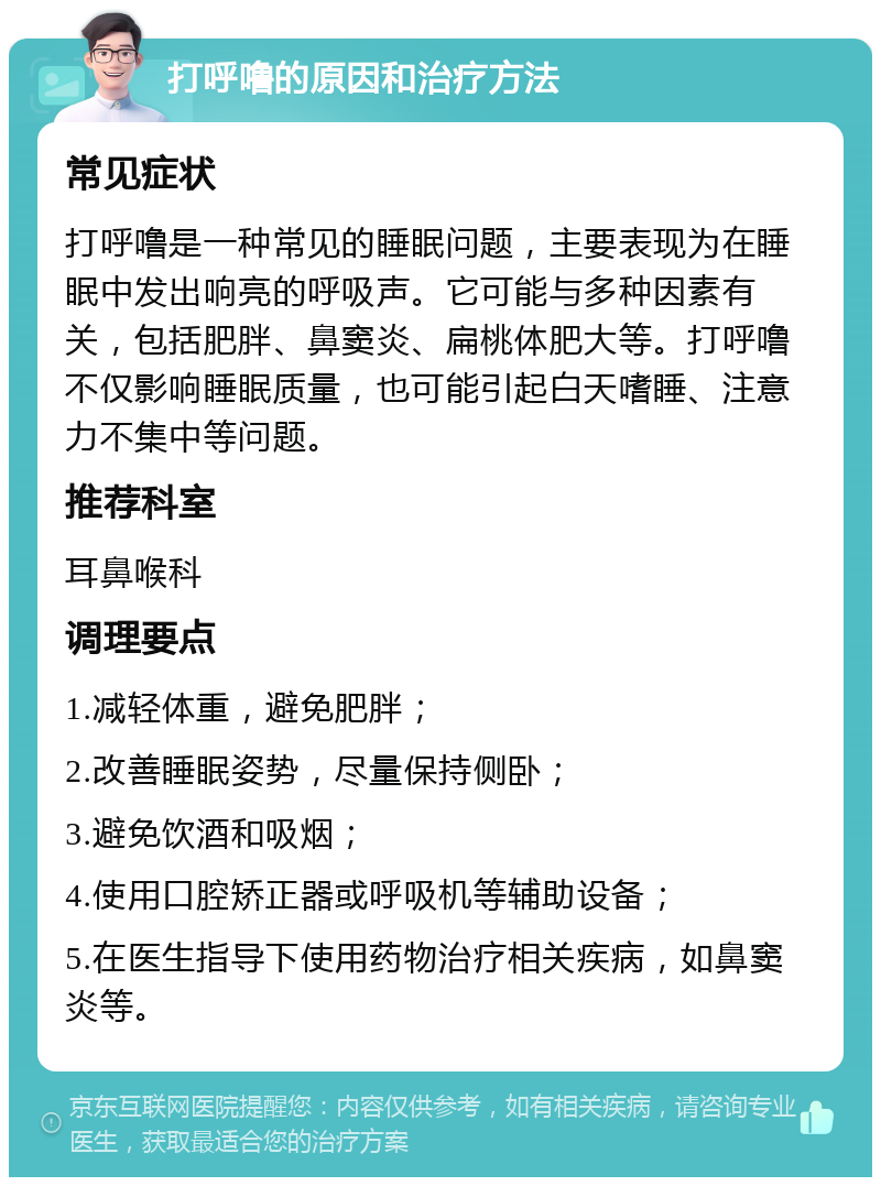 打呼噜的原因和治疗方法 常见症状 打呼噜是一种常见的睡眠问题，主要表现为在睡眠中发出响亮的呼吸声。它可能与多种因素有关，包括肥胖、鼻窦炎、扁桃体肥大等。打呼噜不仅影响睡眠质量，也可能引起白天嗜睡、注意力不集中等问题。 推荐科室 耳鼻喉科 调理要点 1.减轻体重，避免肥胖； 2.改善睡眠姿势，尽量保持侧卧； 3.避免饮酒和吸烟； 4.使用口腔矫正器或呼吸机等辅助设备； 5.在医生指导下使用药物治疗相关疾病，如鼻窦炎等。