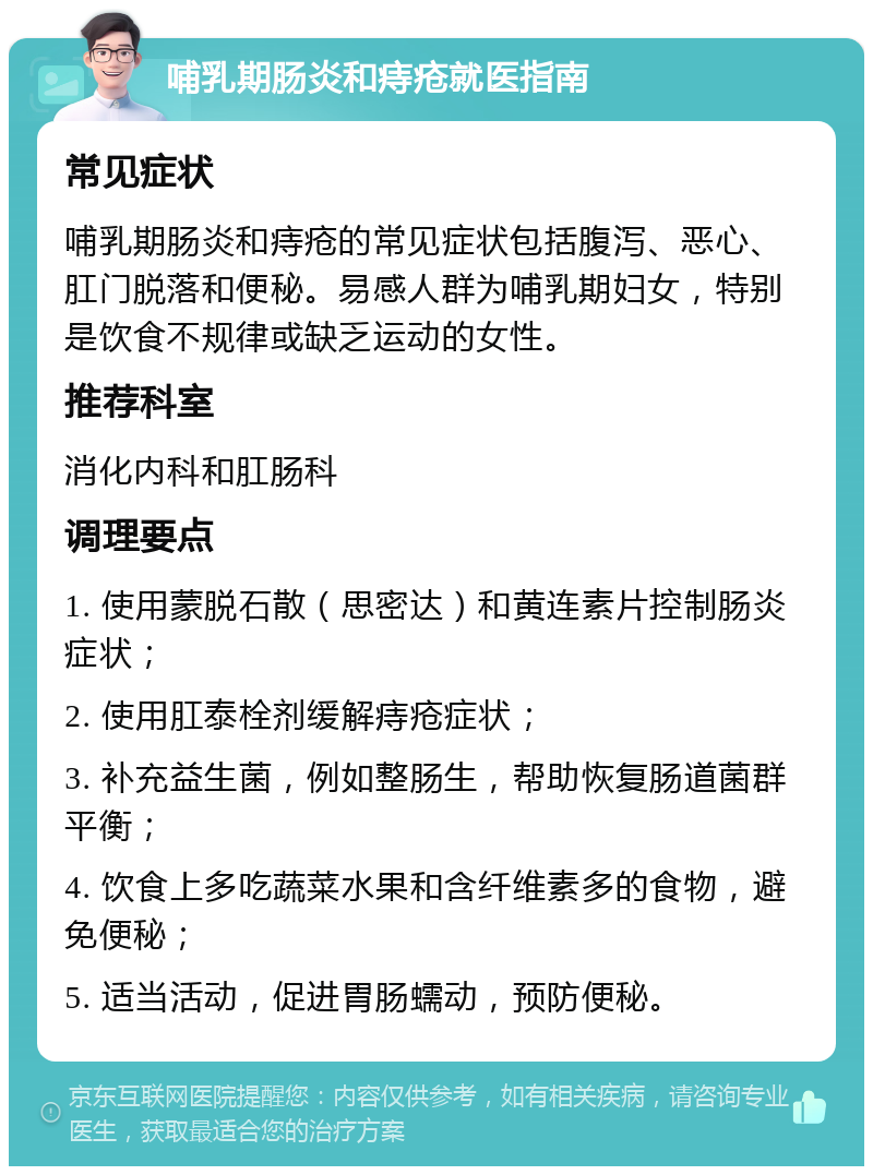 哺乳期肠炎和痔疮就医指南 常见症状 哺乳期肠炎和痔疮的常见症状包括腹泻、恶心、肛门脱落和便秘。易感人群为哺乳期妇女，特别是饮食不规律或缺乏运动的女性。 推荐科室 消化内科和肛肠科 调理要点 1. 使用蒙脱石散（思密达）和黄连素片控制肠炎症状； 2. 使用肛泰栓剂缓解痔疮症状； 3. 补充益生菌，例如整肠生，帮助恢复肠道菌群平衡； 4. 饮食上多吃蔬菜水果和含纤维素多的食物，避免便秘； 5. 适当活动，促进胃肠蠕动，预防便秘。